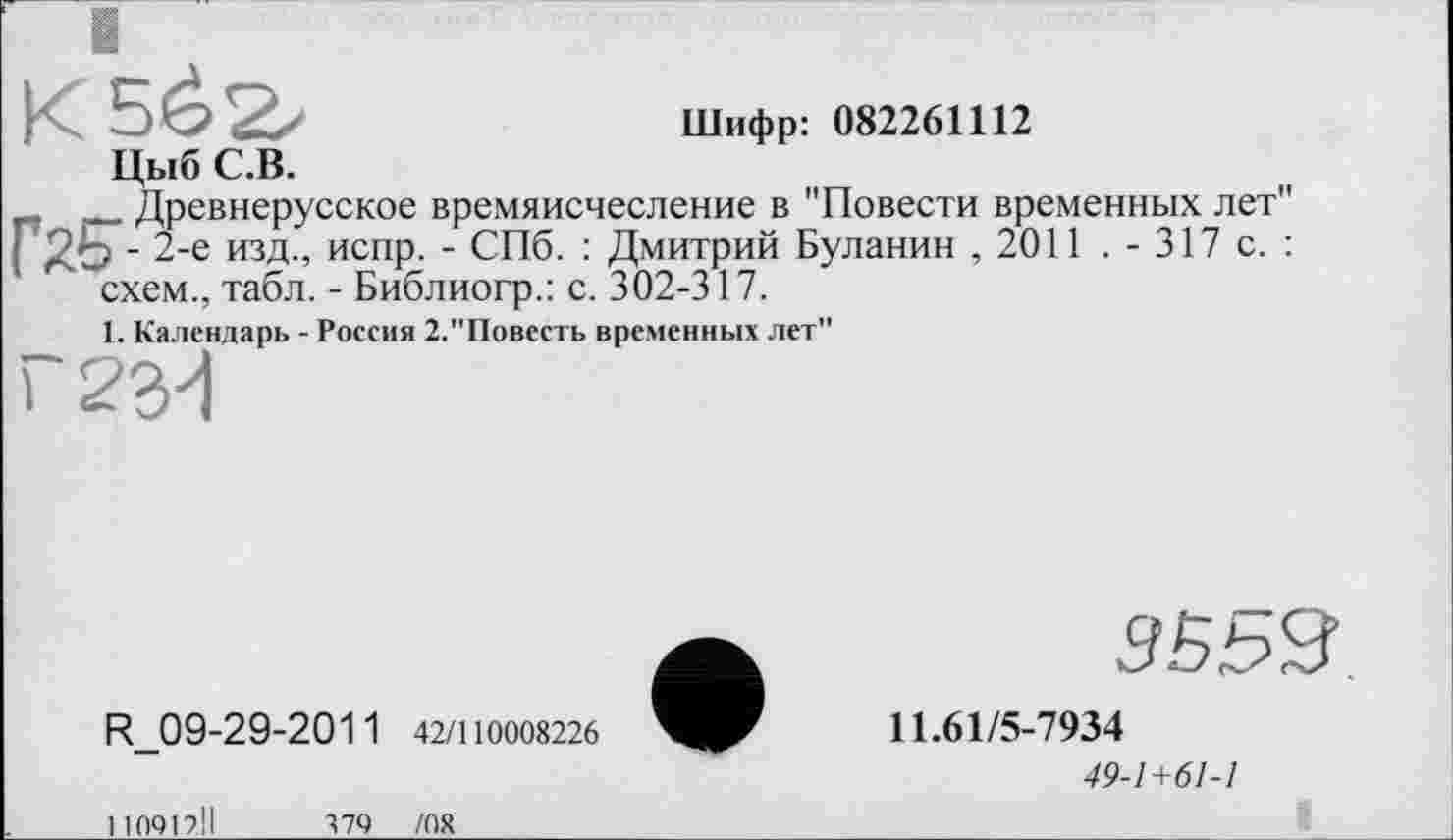 ﻿Шифр: 082261112
Цыб С.В.
п __ Древнерусское времяисчесление в "Повести временных лет" г^- 2-е изд., испр. - СПб. : Дмитрий Буланин ,2011 . - 317 с. : схем., табл. - Библиогр.: с. 302-317.
1. Календарь - Россия 2."Повссть временных лет"
Г 23у!
R_09-29-2011 42/110008226
110912.11	379 /08
9Б53
11.61/5-7934
49-1+61-1